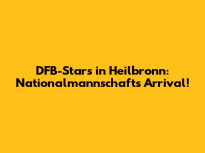DFB-Stars in Heilbronn: Nationalmannschaft's Arrival!