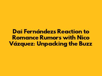 Dai Fernández's Reaction to Romance Rumors with Nico Vázquez: Unpacking the Buzz