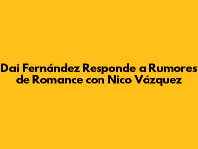 Dai Fernández Responde a Rumores de Romance con Nico Vázquez