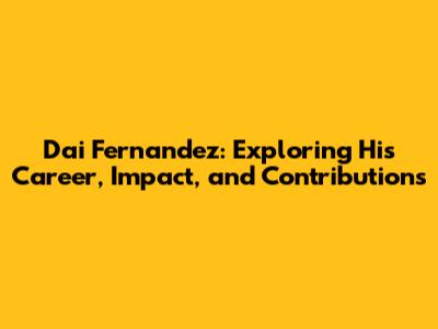 Dai Fernandez: Exploring His Career, Impact, and Contributions
