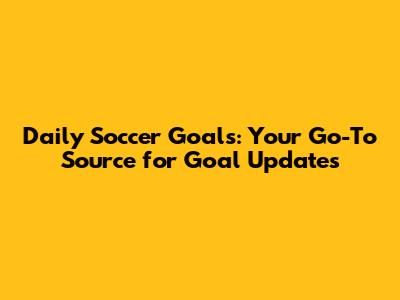Daily Soccer Goals: Your Go-To Source for Goal Updates