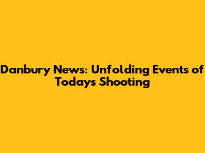 Danbury News: Unfolding Events of Today's Shooting