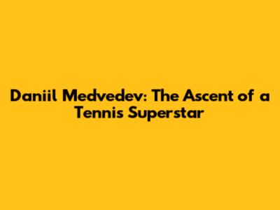 Daniil Medvedev: The Ascent of a Tennis Superstar