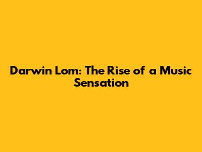 Darwin Lom: The Rise of a Music Sensation