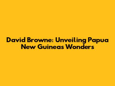 David Browne: Unveiling Papua New Guinea's Wonders
