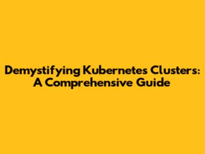 Demystifying Kubernetes Clusters: A Comprehensive Guide