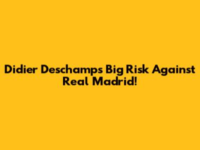 Didier Deschamps' Big Risk Against Real Madrid!