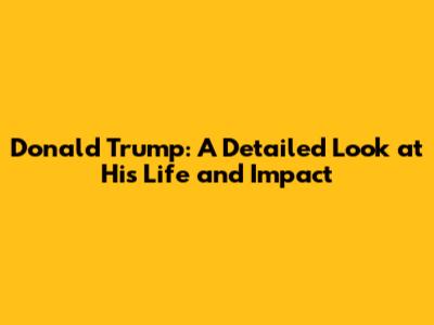 Donald Trump: A Detailed Look at His Life and Impact