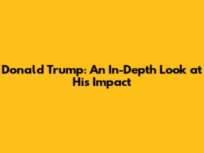Donald Trump: An In-Depth Look at His Impact