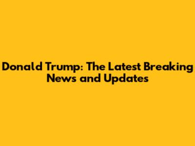 Donald Trump: The Latest Breaking News and Updates