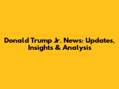 Donald Trump Jr. News: Updates, Insights & Analysis