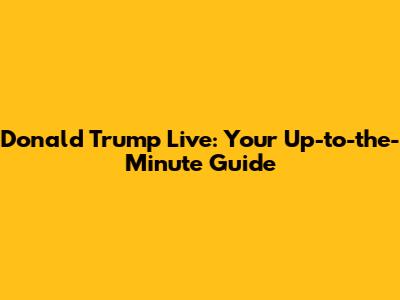 Donald Trump Live: Your Up-to-the-Minute Guide