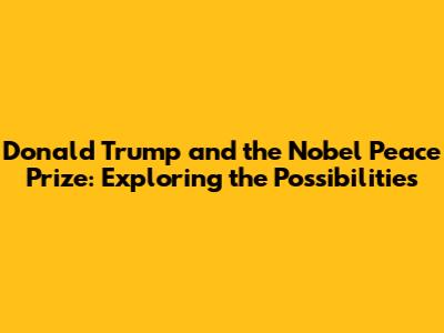 Donald Trump and the Nobel Peace Prize: Exploring the Possibilities