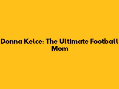 Donna Kelce: The Ultimate Football Mom