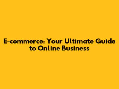 E-commerce: Your Ultimate Guide to Online Business