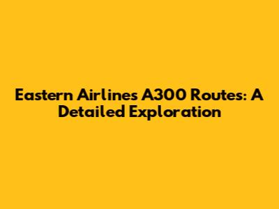 Eastern Airlines A300 Routes: A Detailed Exploration