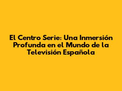 El Centro Serie: Una Inmersión Profunda en el Mundo de la Televisión Española