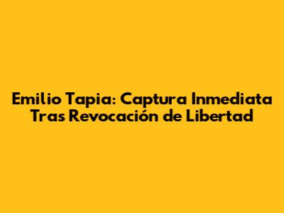 Emilio Tapia: Captura Inmediata Tras Revocación de Libertad