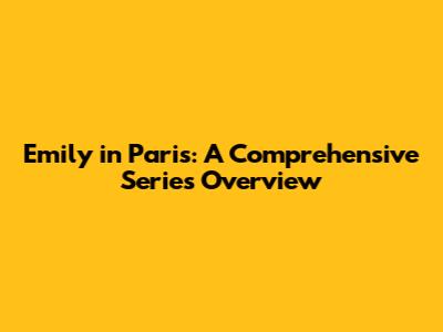 Emily in Paris: A Comprehensive Series Overview