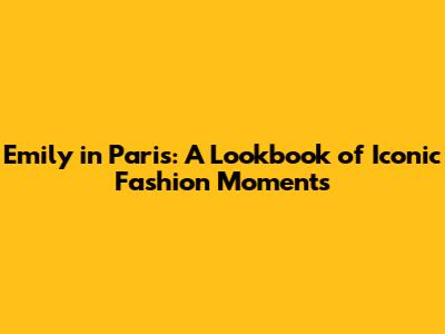 Emily in Paris: A Lookbook of Iconic Fashion Moments