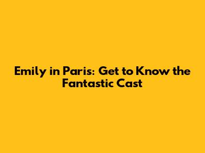 Emily in Paris: Get to Know the Fantastic Cast