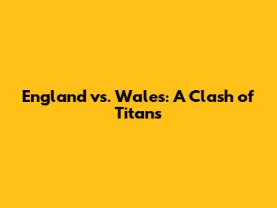 England vs. Wales: A Clash of Titans