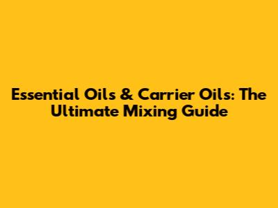 Essential Oils & Carrier Oils: The Ultimate Mixing Guide