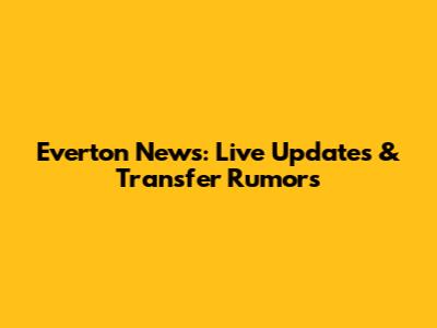 Everton News: Live Updates & Transfer Rumors