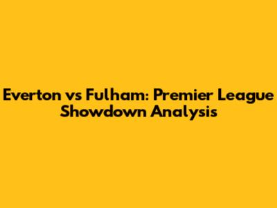 Everton vs Fulham: Premier League Showdown Analysis