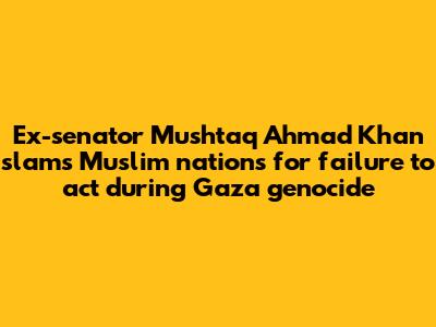 Ex-senator Mushtaq Ahmad Khan slams Muslim nations for failure to act during Gaza genocide