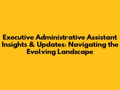 Executive Administrative Assistant Insights & Updates: Navigating the Evolving Landscape