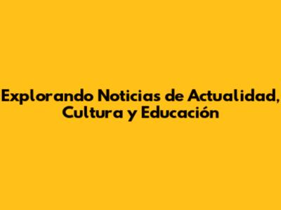 Explorando Noticias de Actualidad, Cultura y Educación