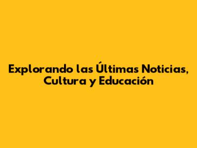 Explorando las Últimas Noticias, Cultura y Educación