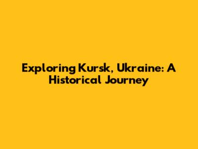 Exploring Kursk, Ukraine: A Historical Journey