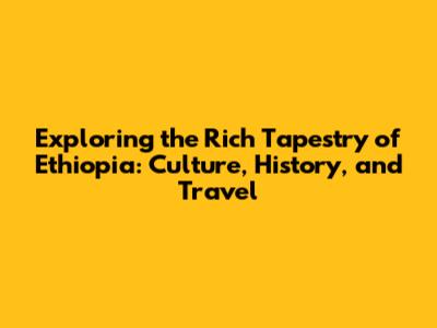 Exploring the Rich Tapestry of Ethiopia: Culture, History, and Travel