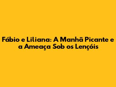 Fábio e Liliana: A Manhã Picante e a 'Ameaça' Sob os Lençóis