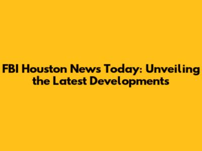 FBI Houston News Today: Unveiling the Latest Developments