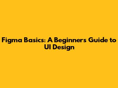 Figma Basics: A Beginner's Guide to UI Design