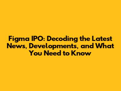 Figma IPO: Decoding the Latest News, Developments, and What You Need to Know