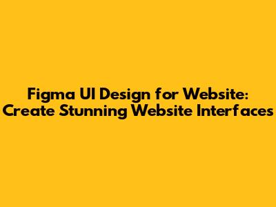 Figma UI Design for Website: Create Stunning Website Interfaces