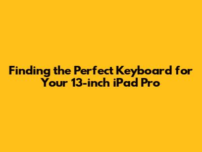 Finding the Perfect Keyboard for Your 13-inch iPad Pro
