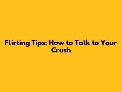 Flirting Tips: How to Talk to Your Crush