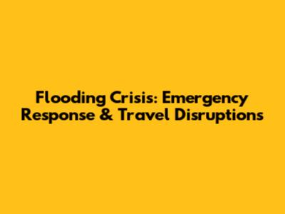 Flooding Crisis: Emergency Response & Travel Disruptions