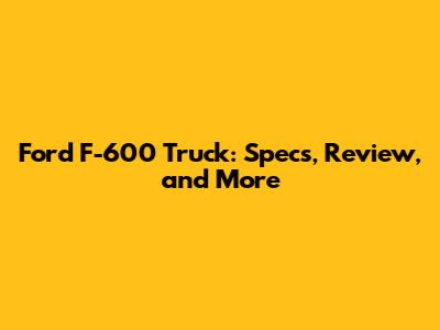 Ford F-600 Truck: Specs, Review, and More
