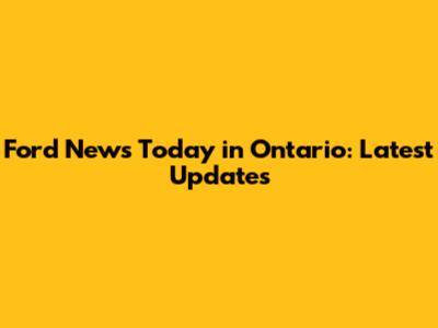 Ford News Today in Ontario: Latest Updates