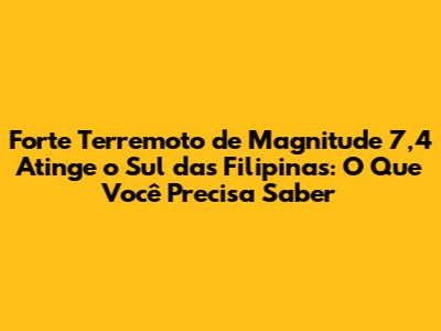 Forte Terremoto de Magnitude 7,4 Atinge o Sul das Filipinas: O Que Você Precisa Saber