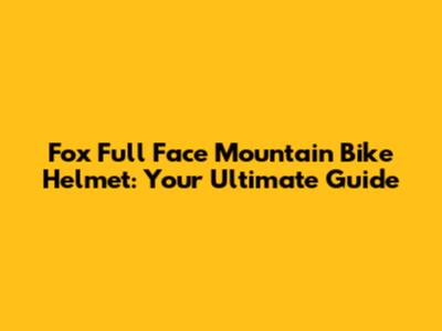 Fox Full Face Mountain Bike Helmet: Your Ultimate Guide