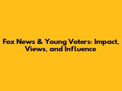 Fox News & Young Voters: Impact, Views, and Influence