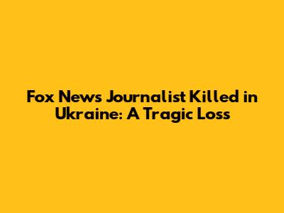 Fox News Journalist Killed in Ukraine: A Tragic Loss