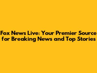 Fox News Live: Your Premier Source for Breaking News and Top Stories